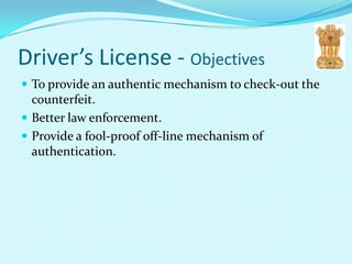 Driver’s License - Objectives
 To provide an authentic mechanism to check-out the
  counterfeit.
 Better law enforcement.
 Provide a fool-proof off-line mechanism of
  authentication.
 
