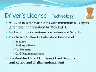Driver’s License - Technology
 SCOSTA based Smart Cards with minimum 64 k bytes
  (after recent notification by MoRT&H).
 Back-end process automation Vahan and Sarathi
 Role based Authority Delegation Framework
       Issuance
       Booking offence
       Tax Payment
       Card Data management
 Standard for Hand Held Smart Card Readers for
 verification and challan endorsement
 