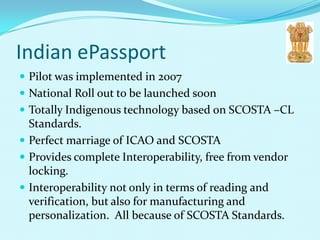 Indian ePassport
 Pilot was implemented in 2007
 National Roll out to be launched soon
 Totally Indigenous technology based on SCOSTA –CL
  Standards.
 Perfect marriage of ICAO and SCOSTA
 Provides complete Interoperability, free from vendor
  locking.
 Interoperability not only in terms of reading and
  verification, but also for manufacturing and
  personalization. All because of SCOSTA Standards.
 