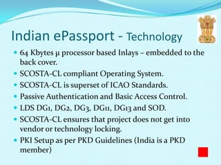 Indian ePassport - Technology
 64 Kbytes µ processor based Inlays – embedded to the
  back cover.
 SCOSTA-CL compliant Operating System.
 SCOSTA-CL is superset of ICAO Standards.
 Passive Authentication and Basic Access Control.
 LDS DG1, DG2, DG3, DG11, DG13 and SOD.
 SCOSTA-CL ensures that project does not get into
  vendor or technology locking.
 PKI Setup as per PKD Guidelines (India is a PKD
  member)
 
