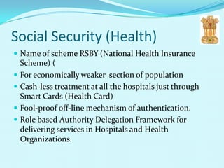 Social Security (Health)
 Name of scheme RSBY (National Health Insurance
  Scheme) (
 For economically weaker section of population
 Cash-less treatment at all the hospitals just through
  Smart Cards (Health Card)
 Fool-proof off-line mechanism of authentication.
 Role based Authority Delegation Framework for
  delivering services in Hospitals and Health
  Organizations.
 