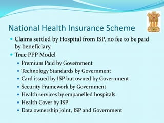 National Health Insurance Scheme
 Claims settled by Hospital from ISP, no fee to be paid
  by beneficiary.
 True PPP Model
   Premium Paid by Government
   Technology Standards by Government
   Card issued by ISP but owned by Government
   Security Framework by Government
   Health services by empanelled hospitals
   Health Cover by ISP
   Data ownership joint, ISP and Government
 