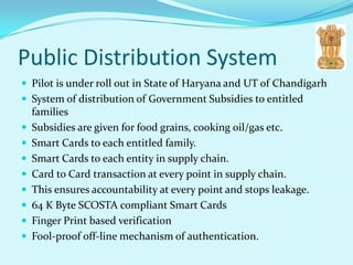 Public Distribution System
 Pilot is under roll out in State of Haryana and UT of Chandigarh
 System of distribution of Government Subsidies to entitled
    families
   Subsidies are given for food grains, cooking oil/gas etc.
   Smart Cards to each entitled family.
   Smart Cards to each entity in supply chain.
   Card to Card transaction at every point in supply chain.
   This ensures accountability at every point and stops leakage.
   64 K Byte SCOSTA compliant Smart Cards
   Finger Print based verification
   Fool-proof off-line mechanism of authentication.
 