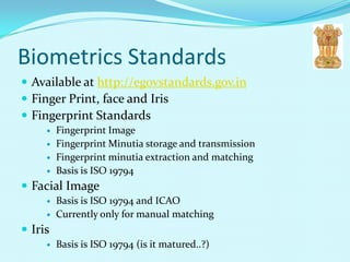 Biometrics Standards
 Available at http://egovstandards.gov.in
 Finger Print, face and Iris
 Fingerprint Standards
        Fingerprint Image
        Fingerprint Minutia storage and transmission
        Fingerprint minutia extraction and matching
        Basis is ISO 19794
 Facial Image
        Basis is ISO 19794 and ICAO
        Currently only for manual matching
 Iris
        Basis is ISO 19794 (is it matured..?)
 