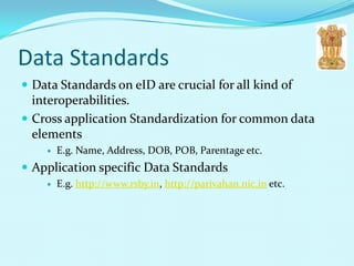 Data Standards
 Data Standards on eID are crucial for all kind of
  interoperabilities.
 Cross application Standardization for common data
  elements
       E.g. Name, Address, DOB, POB, Parentage etc.
 Application specific Data Standards
       E.g. http://www.rsby.in, http://parivahan.nic.in etc.
 