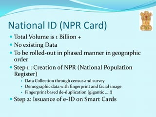 National ID (NPR Card)
 Total Volume is 1 Billion +
 No existing Data
 To be rolled-out in phased manner in geographic
  order
 Step 1 : Creation of NPR (National Population
  Register)
       Data Collection through census and survey
       Demographic data with fingerprint and facial image
       Fingerprint based de-duplication (gigantic …!!)
 Step 2: Issuance of e-ID on Smart Cards
 