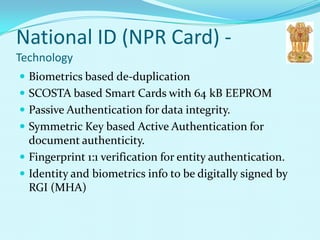 National ID (NPR Card) -
Technology
 Biometrics based de-duplication
 SCOSTA based Smart Cards with 64 kB EEPROM
 Passive Authentication for data integrity.
 Symmetric Key based Active Authentication for
  document authenticity.
 Fingerprint 1:1 verification for entity authentication.
 Identity and biometrics info to be digitally signed by
  RGI (MHA)
 