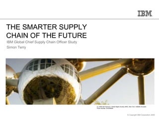 THE SMARTER SUPPLY
CHAIN OF THE FUTURE
IBM Global Chief Supply Chain Officer Study
Simon Terry




                                              (C) 2008 asbl Atomium / Artists Rights Society (ARS), New York / SABAM, Brussels
                                              Photo Number: WC6D8959




                                                                                               © Copyright IBM Corporation 2009
 