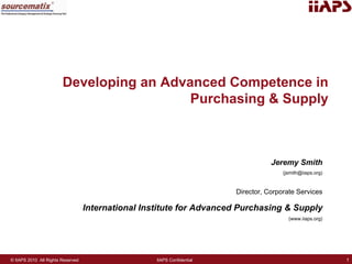 Developing an Advanced Competence in
                                          Purchasing & Supply



                                                                                    Jeremy Smith
                                                                                        (jsmith@iiaps.org)


                                                                         Director, Corporate Services

                                   International Institute for Advanced Purchasing & Supply
                                                                                          (www.iiaps.org)




© IIAPS 2010 All Rights Reserved                    IIAPS Confidential                                       1
 