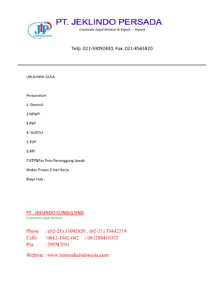 URUS NPIK-GULA
Persyaratan:
1. Domisili
2.NPWP
3.PKP
4. SIUP/IU
5.TDP
6.API
7.KTP&Pas Poto Penanggung Jawab
Waktu Proses 2 Hari Kerja
Biaya Hub :
PT . JEKLINDO CONSULTING
Corporate Legal Services
Phone : (62-21) 33092820 , (62-21) 33442219
Cells : 0812-1942-042 | 081288416332
Pin : 2955CE91
Website : www.izinusahaindonesia.com
Corporate Legal Srevices & Export – Import
Telp. 021-33092820, Fax. 021-8565820
 