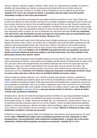 derrota, f racasso, impureza, mágoa, vitimismo, medo, morte, etc. A ignorância da verdade, ou mesmo a
rebeldia, são responsáveis por manter as pessoas prisioneiras dentro de um círculo vicioso de
pensamentos que são contrários à vontade de Deus. Precisamos ouvir as palavras do prof eta em
Jeremias 4:14 Lava o teu coração da malícia, ó Jerusalém, para que sejas salva! Até quando
hospedarás contigo os teus maus pensamentos?
É necessário que tenhamos pensamentos que exaltem a Pessoa de Cristo em nós. Hoje o diabo tem
incutido nas mentes dos f ilhos de Deus que para ser um cristão verdadeiro é imperativo que se tenha uma
boa conduta. Uma boa conduta é f ruto da manif estação da vida de Cristo em nós. Quando nascemos de
novo, nós não recebemos uma conduta, mas recebemos uma Pessoa. Jesus não veio f azer uma correção
em nossas vidas, mas uma maravilhosa mudança. O nosso homem velho já f oi crucif icado com Cristo, mas
seus resquícios estão na mente, por isso é necessário ter uma mente renovada. E não vos conformeis
com este século, mas transformai-vos pela renovação da vossa mente, para que experimenteis qual
seja a boa, agradável e perfeita vontade de Deus. Romanos 12:2.
Viver a vida cristã neste mundo não é f ácil porque temos inimigos poderosos e incansáveis. Por isso se
alguém não estiver unido a Cristo não poderá viver a verdadeira vida cristã. No âmbito espiritual nós não
podemos f azer absolutamente nada, mas cremos que o Senhor f ará tudo por nós quando estamos
ligados a Ele. Se estivermos Nele a vitória é certa, porque Cristo batalha por nós e nos guardará do
maligno. Salmos 121:7 e 2 Timóteo 4:18 O SENHOR te guardará de todo mal; guardará a tua alma.O
Senhor me livrará também de toda obra maligna e me levará salvo para o seu reino celestial. A ele,
glória pelos séculos dos séculos. Amém!
Irmãos se já f omos alcançados pelo Evangelho gracioso de nosso Senhor Jesus, então vivamos uma vida
reta e santa diante do Senhor e usuf ruamos dos privilégios que Ele mesmo tem depositado em cada um de
nós, para que o Seu nome seja glorif icado. Os poderes espirituais vêm contra nós para evitar que isso
aconteça, ou seja, que o Senhor seja manif esto em nossas vidas. Uma vez mortos em Cristo, não
desanimemos, pelo contrario, levamos sempre o seu morrer, pois somente assim a Sua vida santa se
manif estará em nós. 2 Coríntios 4:10 Trazendo sempre por toda parte a mortificação do Senhor Jesus
no nosso corpo, para que a vida de Jesus se manifeste também em nossos corpos.
A luta principal de satanás é dif undir o erro, dif undir a atração pelo pecado, camuf lar a realidade do
pecado, onde achamos que podemos pecar sem sof rer as conseqüências e muitas outras armadilhas que
a Bíblia chama de tentações do diabo. Então para vencermos esta batalha não é a igreja indo de encontro
aos principados e potestades, mas é ao contrário, a igreja deve estar f irme, vitoriosa e com o pé f incado
em terreno conquistado pelo nosso capitão. A ordem que nos é dada é resistir e nada mais. Efésios 6:13
Portanto, tomai toda a armadura de Deus, para que possais resistir no dia mau e, depois de terdes
vencido tudo, permanecer inabaláveis.
Armadura em si, ela não tem nada de tecnologia espiritual, hermética ou que seja propriedade de alguns
iluminados. Quando nós damos uma olhadinha nas peças da armadura, o que nós encontramos?
Encontramos justiça, f é, oração, certeza da salvação, paz, etc. A armadura é o próprio Senhor Jesus, ou
os benef ícios que Ele conquistou para nós na cruz do Calvário. Tomar a armadura diariamente signif ica
receber os meios de graça que o Senhor nos deixou: leitura da Palavra, vigiar e orar e se ocupar a mente
com o Senhor e a Sua verdade, viver em comunhão com os irmãos. Efésios 6:10 Quanto ao mais, sede
fortalecidos no Senhor e na força do seu poder.
O Senhor é a nossa f orça, portanto Nele nos f ortalecemos e Ele mesmo é quem guerreará por nós está
batalha. Mas o SENHOR está comigo como um poderoso guerreiro; por isso, tropeçarão os meus
perseguidores e não prevalecerão; serão sobremodo envergonhados; e, porque não se houveram
sabiamente, sofrerão afronta perpétua, que jamais se esquecerá. Jeremias 20:11. Amém.
 