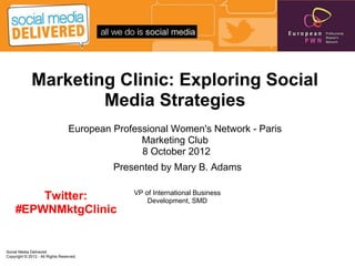 Marketing Clinic: Exploring Social
                     Media Strategies
                                  European Professional Women's Network - Paris
                                                 Marketing Club
                                                 8 October 2012
                                           Presented by Mary B. Adams

                                               VP of International Business
        Twitter:                                   Development, SMD
    #EPWNMktgClinic


Social Media Delivered
Copyright © 2012 - All Rights Reserved
 