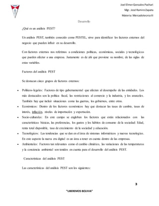 Joel ElmerGonzalesPachari
Mgr. José RamiroZapata
Materia: MercadotecniaIII
3
“LIBEREMOS BOLIVIA”
Desarrollo
¿Qué es un análisis PEST?
Un análisis PEST, también conocido como PESTEL, sirve para identificar los factores externos del
negocio que pueden influir en su desarrollo.
Con factores externos nos referimos a condiciones políticas, económicas, sociales y tecnológicas
que pueden afectar a una empresa. Justamente es de ahí que proviene su nombre, de las siglas de
estas variables.
Factores del análisis PEST
Se destacan cinco grupos de factores externos:
 Políticos-legales: Factores de tipo gubernamental que afectan al desempeño de las entidades. Los
más destacados son la política fiscal, las restricciones al comercio y la industria, y los aranceles.
También hay que incluir situaciones como las guerras, los gobiernos, entre otras.
 Económicos: Dentro de los factores económicos hay que destacar las tasas de cambio, tasas de
interés, inflación, niveles de importación y exportación.
 Socio-culturales: En este campo se engloban los factores que están relacionados con las
características básicas, las preferencias, los gustos y los hábitos de consumo de la sociedad: Edad,
renta total disponible, tasa de crecimiento de la sociedad y educación.
 Tecnológicos: Las tendencias que se dan en el área de sistemas informáticos y nuevas tecnologías.
En este aspecto la nueva era digital es un área a tener en cuenta dentro de las empresas.
 Ambientales: Factores tan relevantes como el cambio climático, las variaciones de las temperaturas
y la conciencia ambiental son tenidos en cuenta para el desarrollo del análisis PEST.
Características del análisis PEST
Las características del análisis PEST son los siguientes:
 