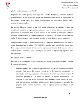 Joel ElmerGonzalesPachari
Mgr. José RamiroZapata
Materia: MercadotecniaIII
5
“LIBEREMOS BOLIVIA”
¿Cuáles son las diferencias con DAFO?
La primera idea que hay que tener clara es que PEST y DAFO (Debilidades, Amenazas, Fortalezas
y Oportunidades) no son equivalentes porque son métodos que no se aplican al mismo objeto de
investigación, aunque pueden tener algunas áreas comunes, por lo que ciertos factores pueden
aparecer en ambos estudios.
La principal diferencia consiste en que PEST evalúa un contexto, un mercado, el marco que
condicionará una iniciativa empresarial y, por tanto, se centra en factores externos a la organización
para saber si es conveniente entrar en dicho mercado en este momento y es necesario cambiar la
estrategia. Permite conocer los cambios que influirán en el negocio. Por su parte, DAFO valora una
unidad de negocio concreta o una propuesta, teniendo en cuenta factores internos y externos.
Al ser un estudio centrado en el entorno en el que se va a desarrollar una idea de negocio o proyecto,
resulta fundamental que el análisis PEST o PESTEL se realice antes que el DAFO y no al revés.
Esto porque permitirá estudiar factores que no dependen directamente de la empresa, sino del
contexto político, económico, social y tecnológico, que tendrán un impacto muy importante en su
funcionamiento.
Las variables de PEST y PESTEL
Estos son los factores PEST o PESTEL que sirven para conocer las grandes tendencias y rediseñar
la estrategia empresarial:
1. Variables políticas. Son los aspectos gubernamentales que inciden de forma directa en la
empresa. Aquí entran las políticas impositivas o de incentivos empresariales en
determinados sectores, regulaciones sobre empleo, el fomento del comercio exterior, la
estabilidad gubernamental, el sistema de gobierno, los tratados internacionales o la
existencia de conflictos internos o con otros países actuales o futuros. También la manera
de la que se organizan las distintas administraciones locales, regionales y nacionales. Los
proyectos de los partidos mayoritarios sobre la empresa también se incluyen en este
apartado.
 