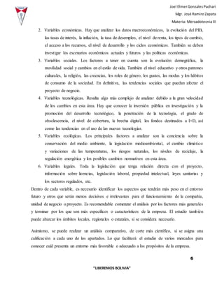 Joel ElmerGonzalesPachari
Mgr. José RamiroZapata
Materia: MercadotecniaIII
6
“LIBEREMOS BOLIVIA”
2. Variables económicas. Hay que analizar los datos macroeconómicos, la evolución del PIB,
las tasas de interés, la inflación, la tasa de desempleo, el nivel de renta, los tipos de cambio,
el acceso a los recursos, el nivel de desarrollo y los ciclos económicos. También se deben
investigar los escenarios económicos actuales y futuros y las políticas económicas.
3. Variables sociales. Los factores a tener en cuenta son la evolución demográfica, la
movilidad social y cambios en el estilo de vida. También el nivel educativo y otros patrones
culturales, la religión, las creencias, los roles de género, los gustos, las modas y los hábitos
de consumo de la sociedad. En definitiva, las tendencias sociales que puedan afectar el
proyecto de negocio.
4. Variables tecnológicas. Resulta algo más complejo de analizar debido a la gran velocidad
de los cambios en esta área. Hay que conocer la inversión pública en investigación y la
promoción del desarrollo tecnológico, la penetración de la tecnología, el grado de
obsolescencia, el nivel de cobertura, la brecha digital, los fondos destinados a I+D, así
como las tendencias en el uso de las nuevas tecnologías.
5. Variables ecológicas. Los principales factores a analizar son la conciencia sobre la
conservación del medio ambiente, la legislación medioambiental, el cambio climático
y variaciones de las temperaturas, los riesgos naturales, los niveles de reciclaje, la
regulación energética y los posibles cambios normativos en esta área.
6. Variables legales. Toda la legislación que tenga relación directa con el proyecto,
información sobre licencias, legislación laboral, propiedad intelectual, leyes sanitarias y
los sectores regulados, etc.
Dentro de cada variable, es necesario identificar los aspectos que tendrán más peso en el entorno
futuro y otros que serán menos decisivos e irrelevantes para el funcionamiento de la compañía,
unidad de negocio o proyecto. Es recomendable comenzar el análisis por los factores más generales
y terminar por los que son más específicos o característicos de la empresa. El estudio también
puede abarcar los ámbitos locales, regionales o estatales, si se considera necesario.
Asimismo, se puede realizar un análisis comparativo, de corte más científico, si se asigna una
calificación a cada uno de los apartados. Lo que facilitará el estudio de varios mercados para
conocer cuál presenta un entorno más favorable o adecuado a los propósitos de la empresa.
 