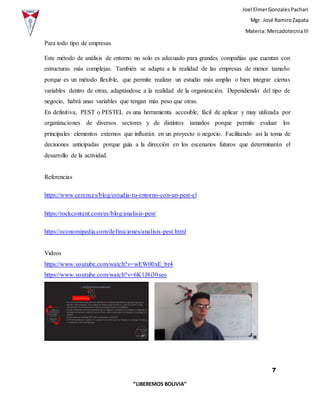 Joel ElmerGonzalesPachari
Mgr. José RamiroZapata
Materia: MercadotecniaIII
7
“LIBEREMOS BOLIVIA”
Para todo tipo de empresas
Este método de análisis de entorno no solo es adecuado para grandes compañías que cuentan con
estructuras más complejas. También se adapta a la realidad de las empresas de menor tamaño
porque es un método flexible, que permite realizar un estudio más amplio o bien integrar ciertas
variables dentro de otras, adaptándose a la realidad de la organización. Dependiendo del tipo de
negocio, habrá unas variables que tengan más peso que otras.
En definitiva, PEST o PESTEL es una herramienta accesible, fácil de aplicar y muy utilizada por
organizaciones de diversos sectores y de distintos tamaños porque permite evaluar los
principales elementos externos que influirán en un proyecto o negocio. Facilitando así la toma de
decisiones anticipadas porque guía a la dirección en los escenarios futuros que determinarán el
desarrollo de la actividad.
Referencias
https://www.cerem.es/blog/estudia-tu-entorno-con-un-pest-el
https://rockcontent.com/es/blog/analisis-pest/
https://economipedia.com/definiciones/analisis-pest.html
Videos
https://www.youtube.com/watch?v=wEW00xE_br4
https://www.youtube.com/watch?v=6K1J8i30seo
 
