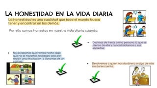 LA HONESTIDAD EN LA VIDA DIARIA
La honestidad es una cualidad que todo el mundo busca
tener y encontrar en los demás.
Por ello somos honestos en nuestra vida diaria cuando:
● Decimos de frente a una persona lo que se
piensa de ella y nunca hablamos a sus
espaldas.
● Devolvemos a quien nos da dinero o algo de más
sin darse cuenta.
● No aceptamos que hemos hecho algo
que no se hayamos realizado solo por
recibir una felicitación o librarnos de un
castigo.
 