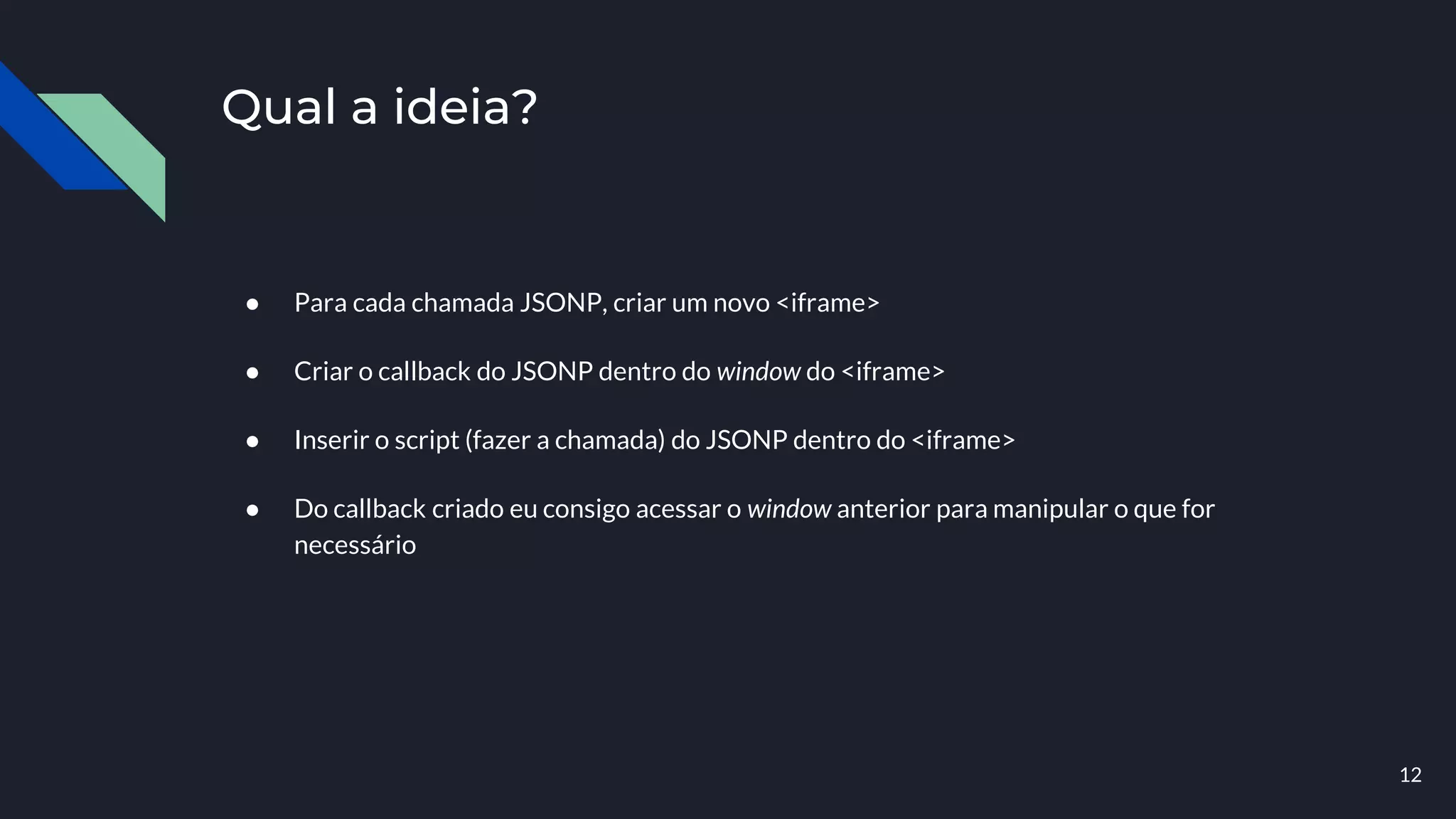 Qual a ideia?
● Para cada chamada JSONP, criar um novo <iframe>
● Criar o callback do JSONP dentro do window do <iframe>
● Inserir o script (fazer a chamada) do JSONP dentro do <iframe>
● Do callback criado eu consigo acessar o window anterior para manipular o que for
necessário
12
 