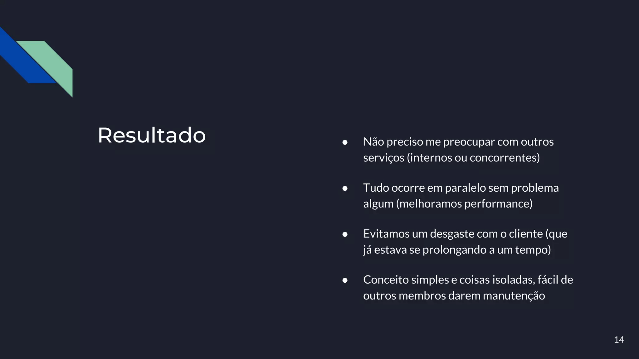 Resultado ● Não preciso me preocupar com outros
serviços (internos ou concorrentes)
● Tudo ocorre em paralelo sem problema
algum (melhoramos performance)
● Evitamos um desgaste com o cliente (que
já estava se prolongando a um tempo)
● Conceito simples e coisas isoladas, fácil de
outros membros darem manutenção
14
 
