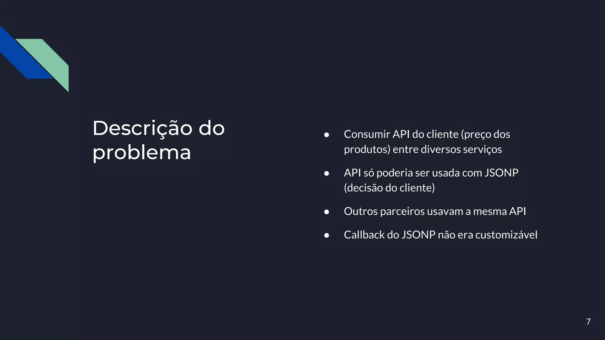 Descrição do
problema
● Consumir API do cliente (preço dos
produtos) entre diversos serviços
● API só poderia ser usada com JSONP
(decisão do cliente)
● Outros parceiros usavam a mesma API
● Callback do JSONP não era customizável
7
 