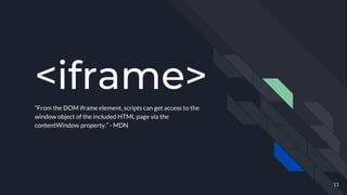 <iframe>
“From the DOM iframe element, scripts can get access to the
window object of the included HTML page via the
contentWindow property.” - MDN
11
 
