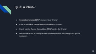Qual a ideia?
● Para cada chamada JSONP, criar um novo <iframe>
● Criar o callback do JSONP dentro do window do <iframe>
● Inserir o script (fazer a chamada) do JSONP dentro do <iframe>
● Do callback criado eu consigo acessar o window anterior para manipular o que for
necessário
12
 