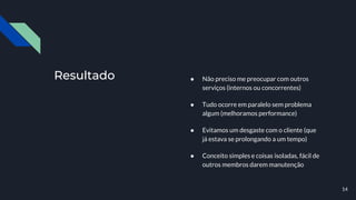 Resultado ● Não preciso me preocupar com outros
serviços (internos ou concorrentes)
● Tudo ocorre em paralelo sem problema
algum (melhoramos performance)
● Evitamos um desgaste com o cliente (que
já estava se prolongando a um tempo)
● Conceito simples e coisas isoladas, fácil de
outros membros darem manutenção
14
 