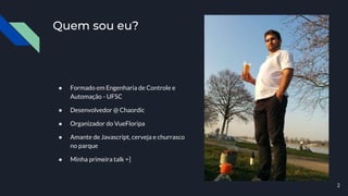 Quem sou eu?
● Formado em Engenharia de Controle e
Automação - UFSC
● Desenvolvedor @ Chaordic
● Organizador do VueFloripa
● Amante de Javascript, cerveja e churrasco
no parque
● Minha primeira talk =]
2
 
