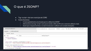 ● Tag <script> não tem restrição de CORS
● Como funciona:
○ Criamos globalmente uma função que é o callback do JSONP
○ Adicionamos uma tag <script> com source sendo a URL da API com o nome do callback criado
○ Assim que a request terminar, o script irá executar o callback com os dados desejados
O que é JSONP?
5
 