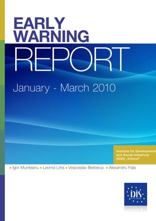 EARLY
WARNING
REPORT
January - March 2010




                                                      Institute for Development
                                                      and Social Initiatives
                                                      (IDIS) „Viitorul”

Igor Munteanu   Leonid Litra   Veaceslav Berbeca   Alexandru Fala
 