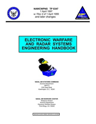NAWCWPNS TP 8347 
1 April 1997 
w / Rev 2 of 1 April 1999 
and later changes 
ELECTRONIC WARFARE 
AND RADAR SYSTEMS 
ENGINEERING HANDBOOK 
NAVAL AIR SYSTEMS COMMAND 
Avionics Department 
AIR-4.5 
EW Class Desk 
Washington, D.C. 20361 
NAVAL AIR WARFARE CENTER 
Weapons Division 
Avionics Department 
Electronic Warfare Division 
Point Mugu, CA 93042 
Approved for public release: distribution is unlimited. 
 