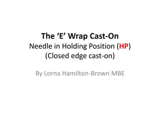 The ‘E’ Wrap Cast-On
Needle in Holding Position (HP)
(Closed edge cast-on)
By Lorna Hamilton-Brown MBE
 