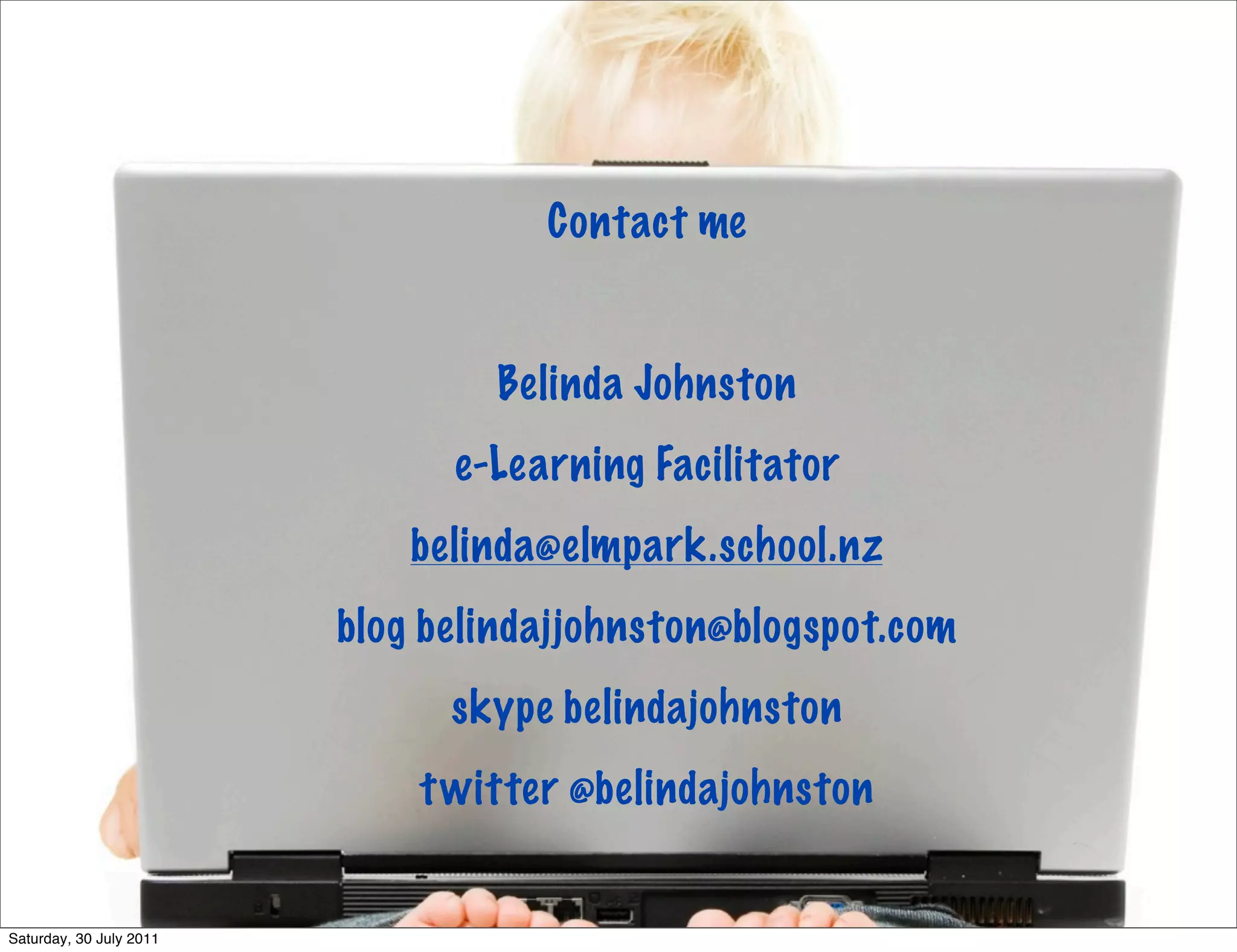 Contact me


                                 Belinda Johnston
                               e-Learning Facilitator
                             belinda@elmpark.school.nz
                         blog belindajjohnston@blogspot.com
                               skype belindajohnston
                             t witter @belindajohnston


Saturday, 30 July 2011
 