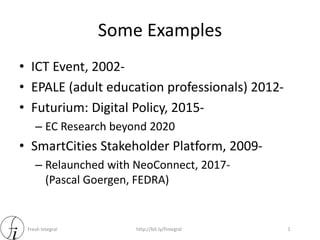 Fresh Integral http://bit.ly/fintegral
Some Examples
1
• ICT Event, 2002-
• EPALE (adult education professionals) 2012-
• Futurium: Digital Policy, 2015-
– EC Research beyond 2020
• SmartCities Stakeholder Platform, 2009-
– Relaunched with NeoConnect, 2017-
(Pascal Goergen, FEDRA)
 