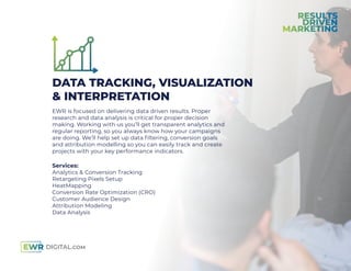 DATA TRACKING, VISUALIZATION
& INTERPRETATION
EWR is focused on delivering data driven results. Proper
research and data analysis is critical for proper decision
making. Working with us you’ll get transparent analytics and
regular reporting, so you always know how your campaigns
are doing. We’ll help set up data ﬁltering, conversion goals
and attribution modelling so you can easily track and create
projects with your key performance indicators.
Services:
Analytics & Conversion Tracking
Retargeting Pixels Setup
HeatMapping
Conversion Rate Optimization (CRO)
Customer Audience Design
Attribution Modeling
Data Analysis
 