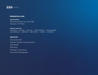 EWRDIGITAL.COM
HEADQUARTERS
13105 Northwest Fwy, Suite 765
Houston, TX 77040
SERVING CLIENTS IN:
SERVICES
Enterprise SEO
Website Design & Development
Paid Media
Branding
Strategy | Consulting
Corporate Videography
HOUSTON AUSTIN DALLAS FORT WORTH SAN ANTONIO
LOS ANGELES DENVER NEW YORK TAMPA PHOENIX
 