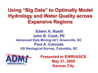 Using “Big Data” to Optimally Model
Hydrology and Water Quality across
Expansive Regions
Edwin A. Roehl
John B. Cook, PE
Advanced Data Mining Int’l, Greenville, SC
Paul A. Conrads
US Geological Survey, Columbia, SC
Presented to EWRI/ASCE
May 21, 2009
Kansas City
 