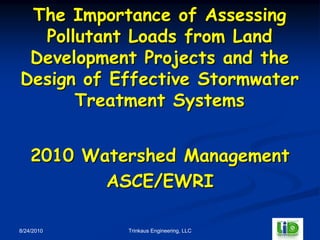 The Importance of Assessing
  Pollutant Loads from Land
 Development Projects and the
Design of Effective Stormwater
      Treatment Systems


    2010 Watershed Management
           ASCE/EWRI

8/24/2010    Trinkaus Engineering, LLC
 