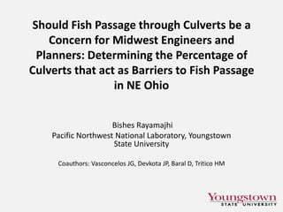 Should Fish Passage through Culverts be a
Concern for Midwest Engineers and
Planners: Determining the Percentage of
Culverts that act as Barriers to Fish Passage
in NE Ohio
Bishes Rayamajhi
Pacific Northwest National Laboratory, Youngstown
State University
Coauthors: Vasconcelos JG, Devkota JP, Baral D, Tritico HM

 