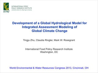 Tingju Zhu, Claudia Ringler, Mark W. Rosegrant
Development of a Global Hydrological Model for
Integrated Assessment Modeling of
Global Climate Change
International Food Policy Research Institute
Washington, DC
World Environmental & Water Resources Congress 2013, Cincinnati, OH
 