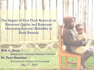 The Impact of First Flush Removal on Rainwater Quality and Rainwater Harvesting Systems’ Reliability in Rural Rwanda Kelly C. Doyle  –  Montgomery Associates: Resource Solutions Dr. Peter Shanahan  –  Massachusetts Institute of Technology May 17, 2010 