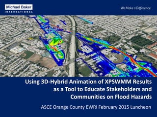 Using 3D-Hybrid Animation of XPSWMM Results
as a Tool to Educate Stakeholders and
Communities on Flood Hazards
ASCE Orange County EWRI February 2015 Luncheon
 