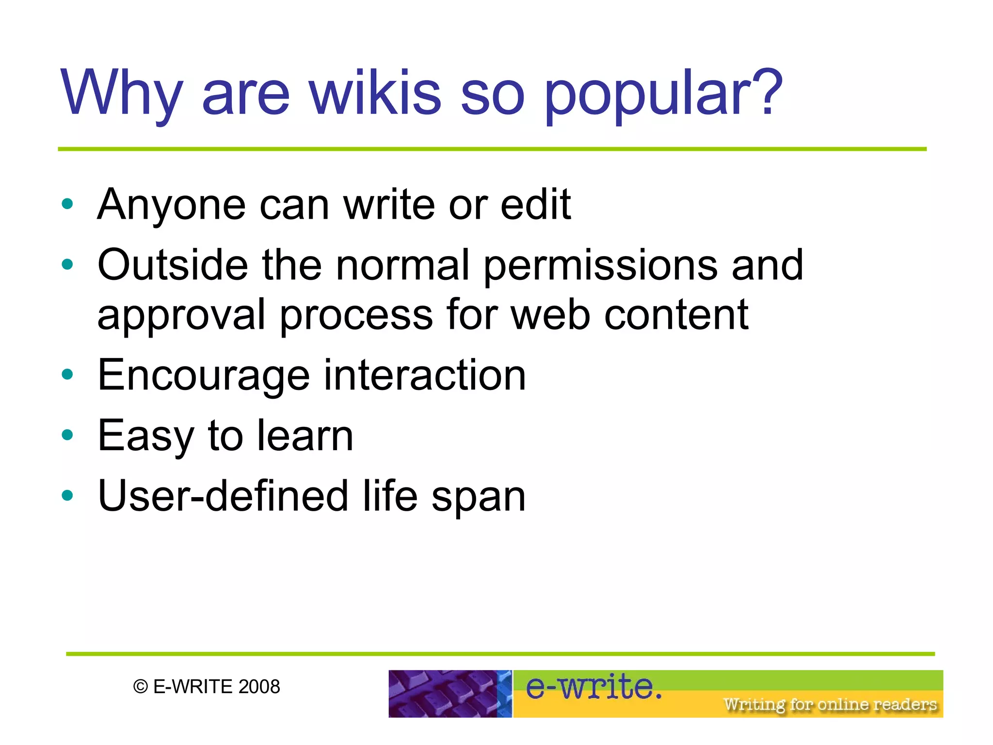 Why are wikis so popular? Anyone can write or edit Outside the normal permissions and approval process for web content Encourage interaction  Easy to learn  User-defined life span 