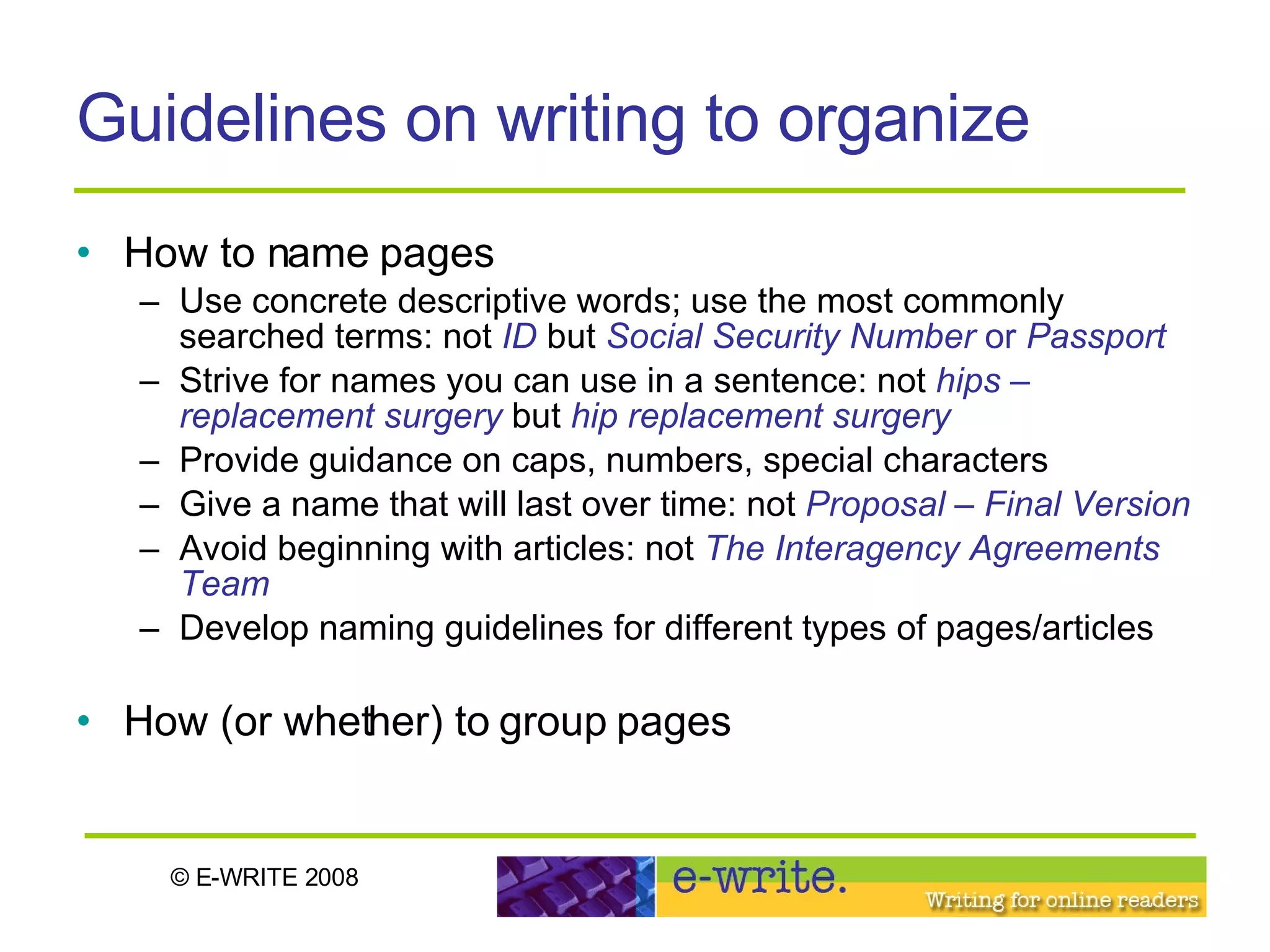 Guidelines on writing to organize How to name pages Use concrete descriptive words; use the most commonly searched terms: not  ID  but  Social Security Number  or  Passport   Strive for names you can use in a sentence: not  hips – replacement surgery  but  hip replacement surgery Provide guidance on caps, numbers, special characters Give a name that will last over time: not  Proposal – Final Version Avoid beginning with articles: not  The Interagency Agreements Team Develop naming guidelines for different types of pages/articles How (or whether) to group pages 