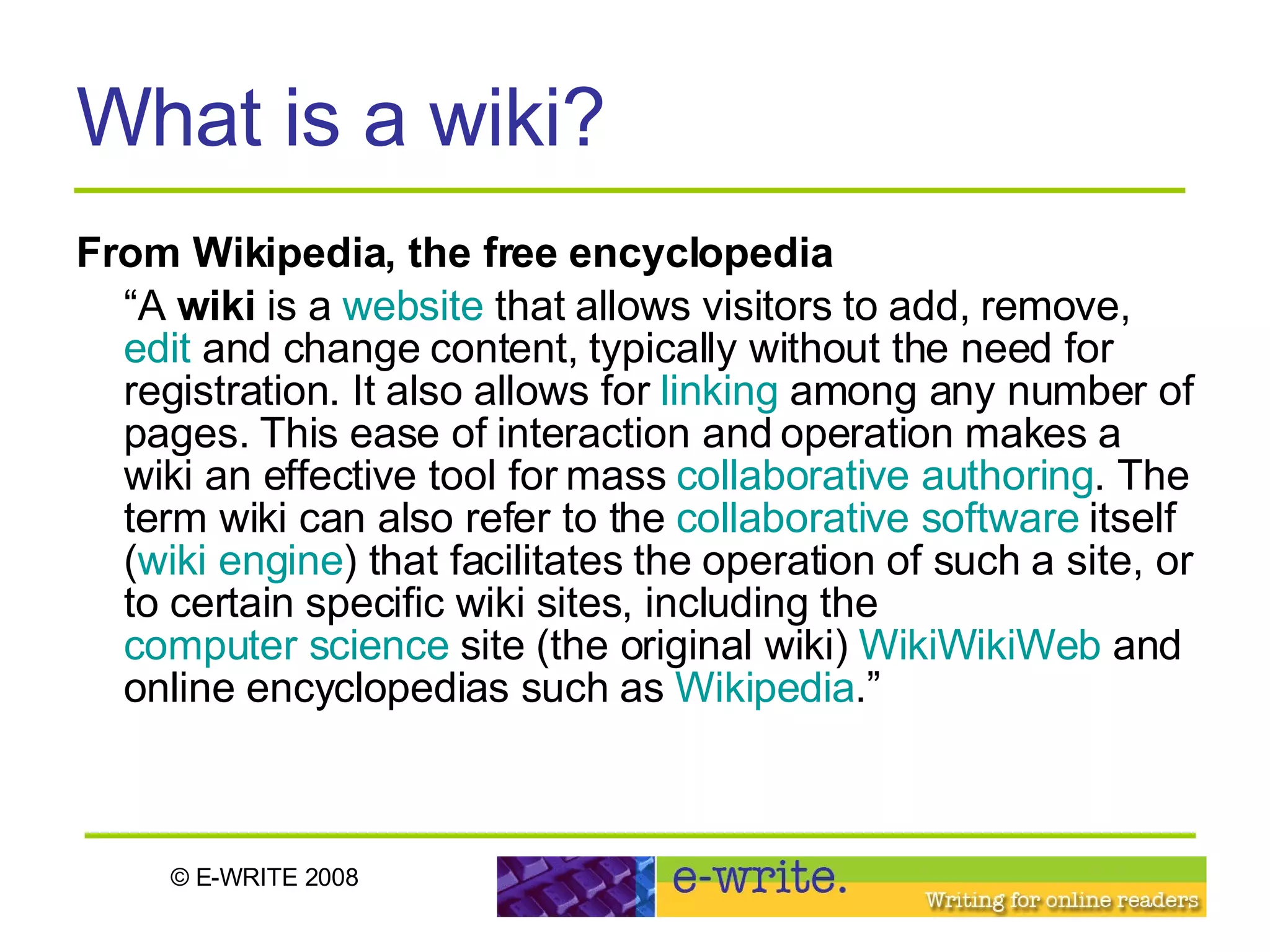 What is a wiki? From Wikipedia, the free encyclopedia “ A  wiki  is a  website  that allows visitors to add, remove,  edit  and change content, typically without the need for registration. It also allows for  linking  among any number of pages. This ease of interaction and operation makes a wiki an effective tool for mass  collaborative authoring . The term wiki can also refer to the  collaborative software  itself ( wiki engine ) that facilitates the operation of such a site, or to certain specific wiki sites, including the  computer science  site (the original wiki)  WikiWikiWeb  and online encyclopedias such as  Wikipedia .” 