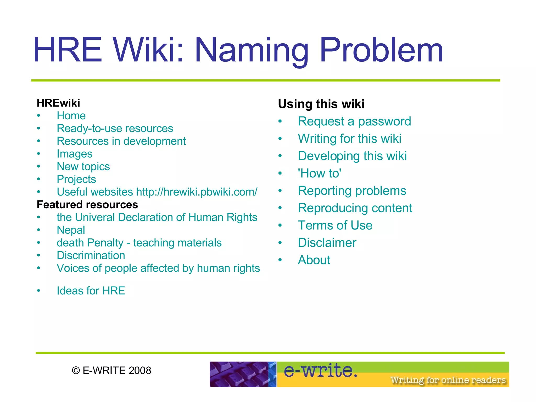 HRE Wiki: Naming Problem HREwiki   Home   Ready-to-use resources   Resources in development   Images   New topics   Projects   Useful websites   http://hrewiki.pbwiki.com/ Featured resources the Univeral Declaration of Human Rights   Nepal   death Penalty - teaching materials   Discrimination   Voices of people affected by human rights abuses   Ideas for HRE   Using this wiki   Request a password   Writing for this wiki   Developing this wiki   'How to'   Reporting problems   Reproducing content   Terms of Use   Disclaimer   About   