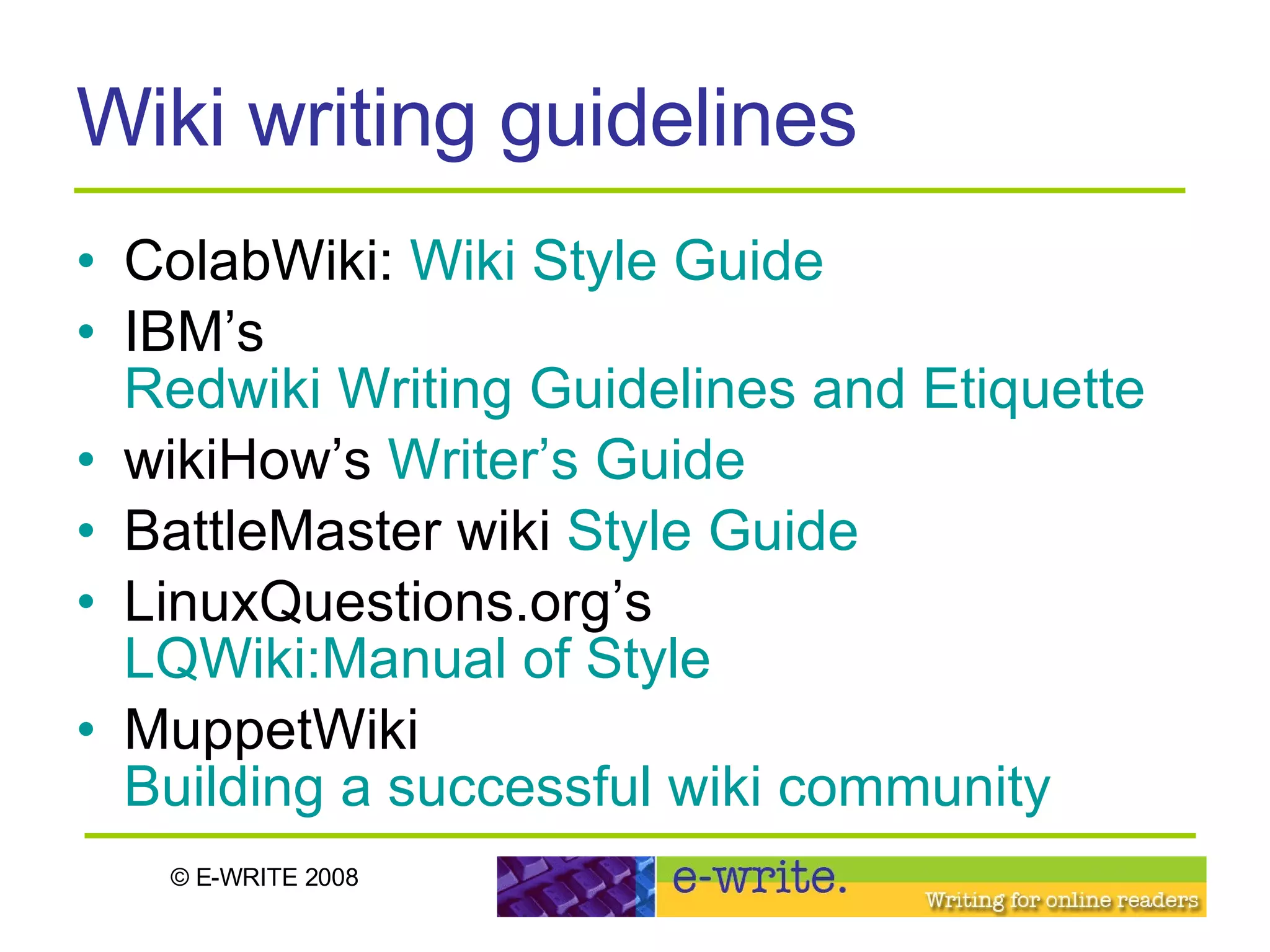 Wiki writing guidelines ColabWiki:  Wiki Style Guide IBM’s  Redwiki Writing Guidelines and Etiquette wikiHow’s  Writer’s Guide BattleMaster wiki  Style Guide LinuxQuestions.org’s  LQWiki:Manual of Style   MuppetWiki  Building a successful wiki community 