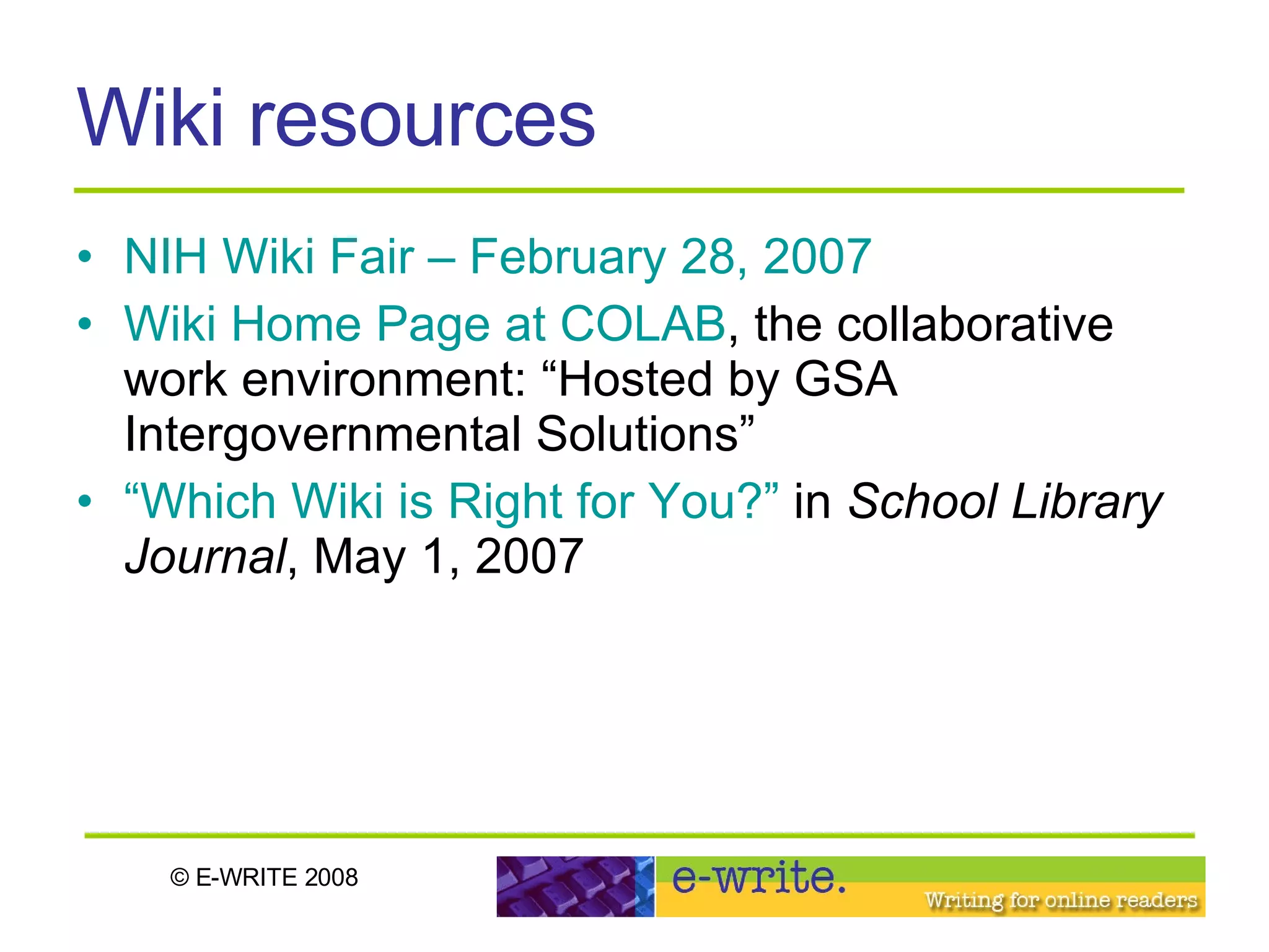 Wiki resources NIH Wiki Fair – February 28, 2007 Wiki Home Page at COLAB , the collaborative work environment: “Hosted by GSA Intergovernmental Solutions”  “Which Wiki is Right for You?”  in  School Library Journal , May 1, 2007 