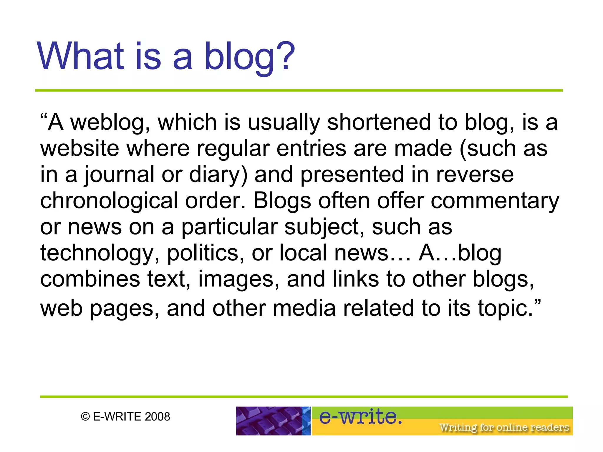 What is a blog? “ A weblog, which is usually shortened to blog, is a website where regular entries are made (such as in a journal or diary) and presented in reverse chronological order. Blogs often offer commentary or news on a particular subject, such as technology, politics, or local news… A…blog combines text, images, and links to other blogs, web pages, and other media related to its topic.”   