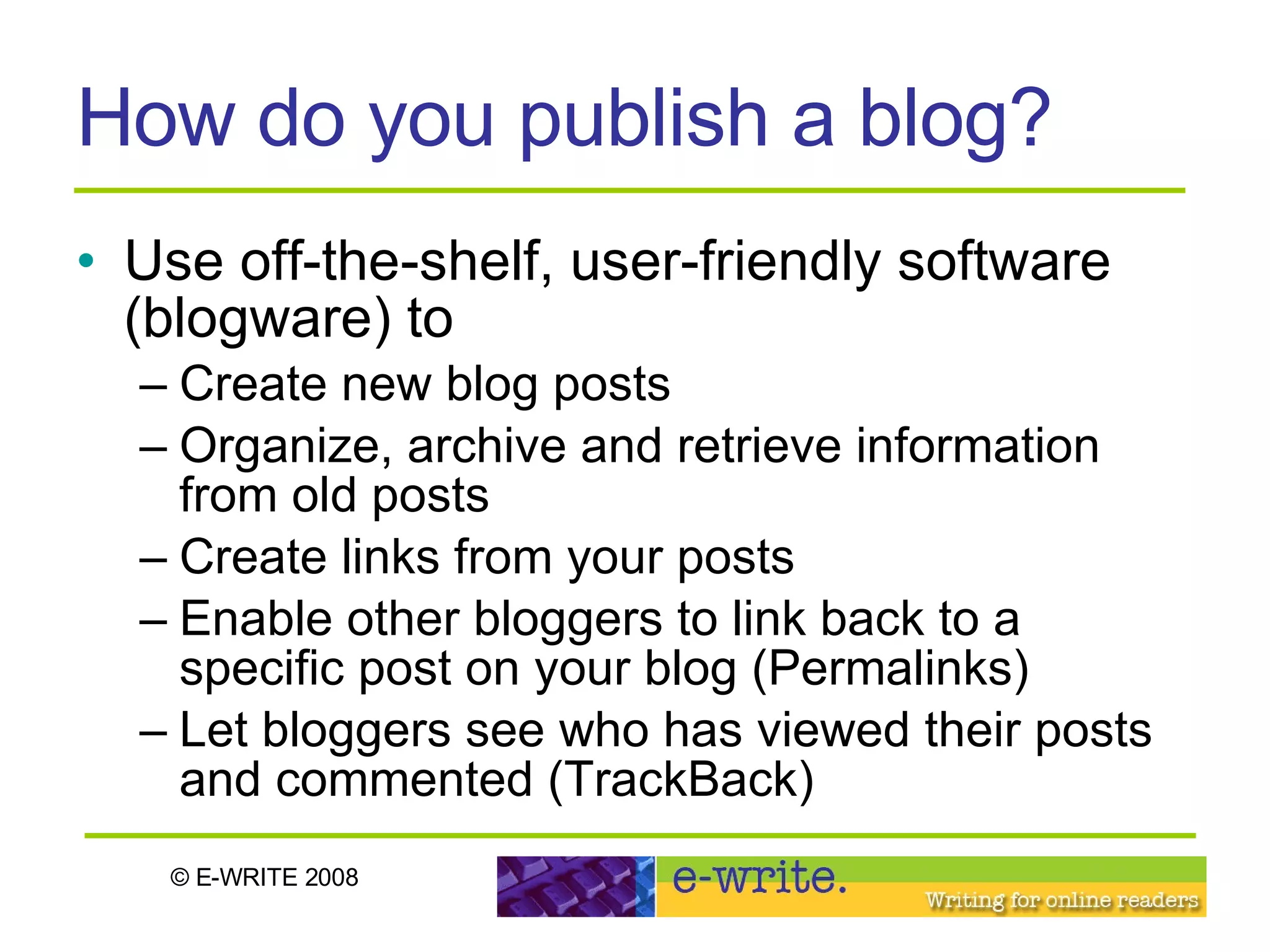How do you publish a blog? Use off-the-shelf, user-friendly software (blogware) to Create new blog posts Organize, archive and retrieve information from old posts Create links from your posts Enable other bloggers to link back to a specific post on your blog (Permalinks) Let bloggers see who has viewed their posts and commented (TrackBack) 